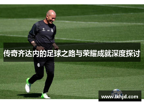 传奇齐达内的足球之路与荣耀成就深度探讨