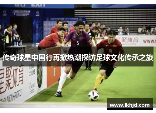 传奇球星中国行再掀热潮探访足球文化传承之旅