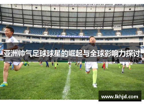 亚洲帅气足球球星的崛起与全球影响力探讨