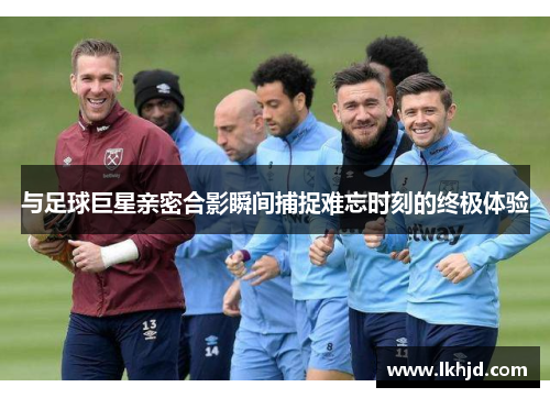 与足球巨星亲密合影瞬间捕捉难忘时刻的终极体验