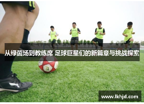 从绿茵场到教练席 足球巨星们的新篇章与挑战探索