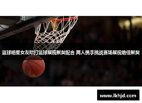 篮球明星女友陪打篮球展现默契配合 两人携手挑战赛场展现绝佳默契