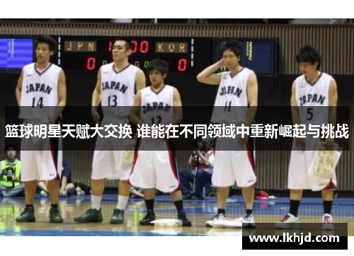 篮球明星天赋大交换 谁能在不同领域中重新崛起与挑战